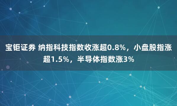 宝钜证券 纳指科技指数收涨超0.8%，小盘股指涨超1.5%，半导体指数涨3%