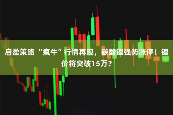 启盈策略 “疯牛”行情再现，碳酸锂强势涨停！锂价将突破15万？