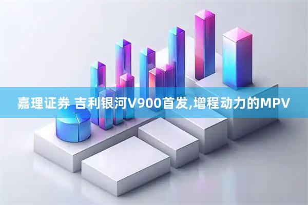 嘉理证券 吉利银河V900首发,增程动力的MPV