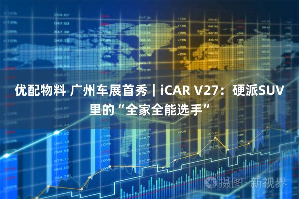 优配物料 广州车展首秀|iCAR V27:硬派SUV里的“全家全能选手”