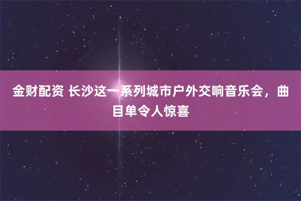 金财配资 长沙这一系列城市户外交响音乐会，曲目单令人惊喜