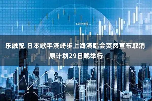 乐融配 日本歌手滨崎步上海演唱会突然宣布取消 原计划29日晚举行