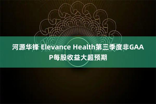 河源华锋 Elevance Health第三季度非GAAP每股收益大超预期