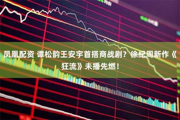 凤凰配资 谭松韵王安宇首搭商战剧？徐纪周新作《狂流》未播先燃！