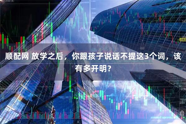 顺配网 放学之后，你跟孩子说话不提这3个词，该有多开明？