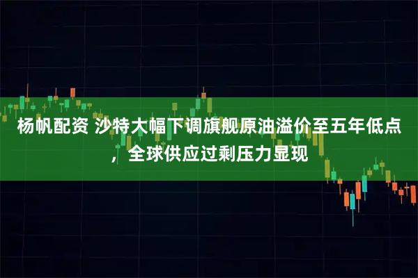 杨帆配资 沙特大幅下调旗舰原油溢价至五年低点，全球供应过剩压力显现