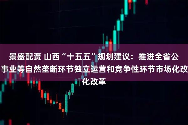 景盛配资 山西“十五五”规划建议：推进全省公用事业等自然垄断环节独立运营和竞争性环节市场化改革