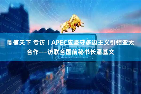 鼎信天下 专访丨APEC应坚守多边主义引领亚太合作——访联合国前秘书长潘基文