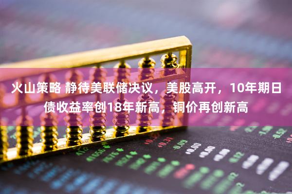 火山策略 静待美联储决议，美股高开，10年期日债收益率创18年新高，铜价再创新高