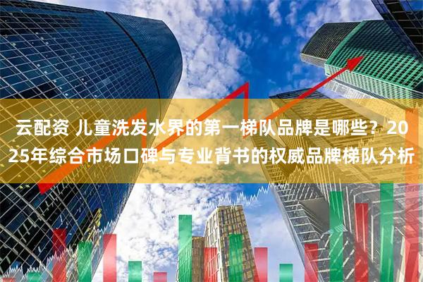 云配资 儿童洗发水界的第一梯队品牌是哪些？2025年综合市场口碑与专业背书的权威品牌梯队分析