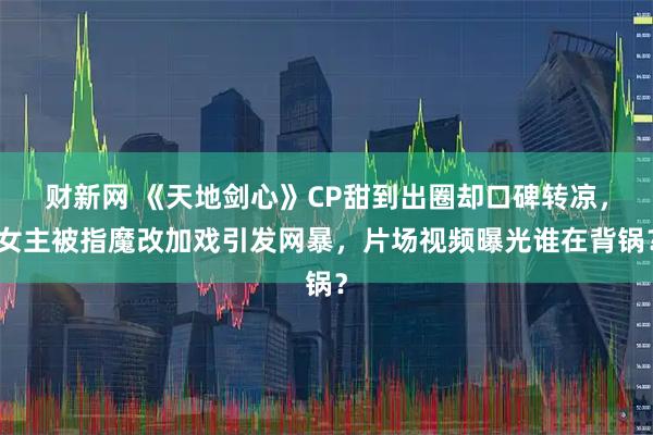 财新网 《天地剑心》CP甜到出圈却口碑转凉，女主被指魔改加戏引发网暴，片场视频曝光谁在背锅？