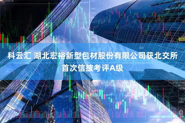 科云汇 湖北宏裕新型包材股份有限公司获北交所首次信披考评A级