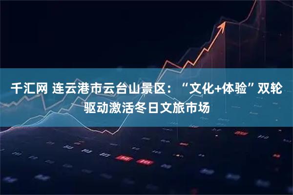 千汇网 连云港市云台山景区：“文化+体验”双轮驱动激活冬日文旅市场