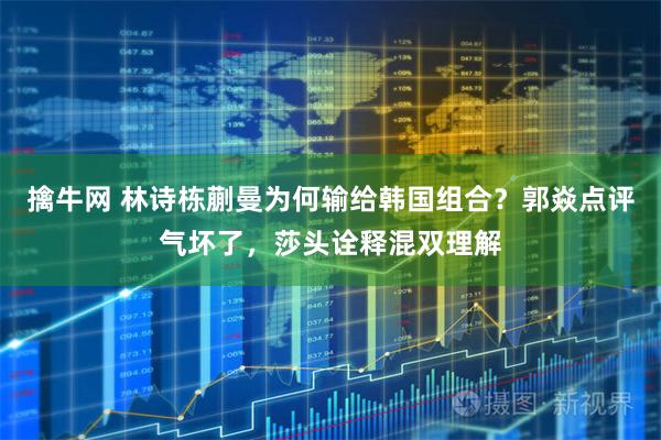 擒牛网 林诗栋蒯曼为何输给韩国组合？郭焱点评气坏了，莎头诠释混双理解
