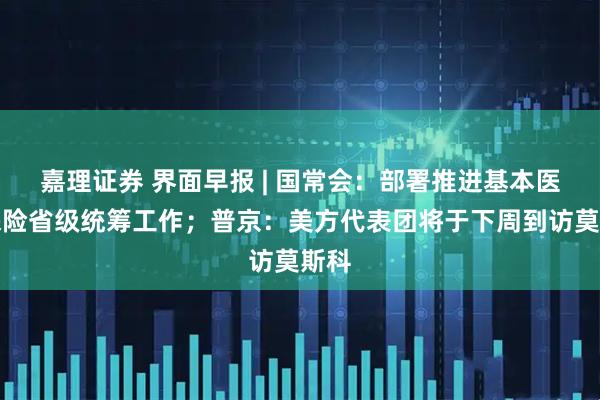 嘉理证券 界面早报 | 国常会：部署推进基本医疗保险省级统筹工作；普京：美方代表团将于下周到访莫斯科