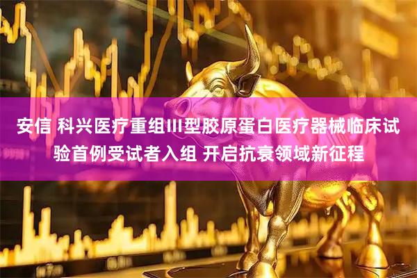 安信 科兴医疗重组Ⅲ型胶原蛋白医疗器械临床试验首例受试者入组 开启抗衰领域新征程