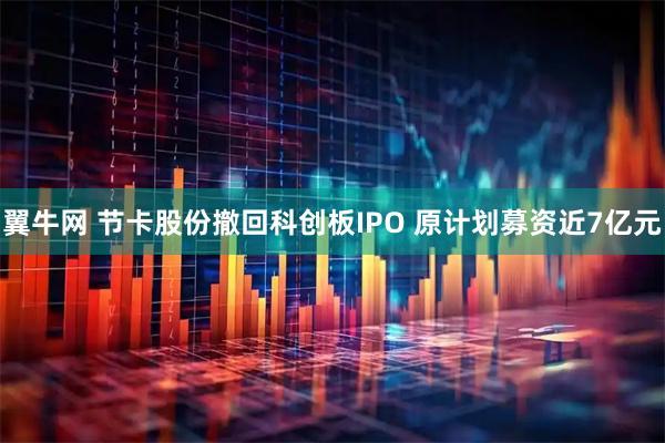 翼牛网 节卡股份撤回科创板IPO 原计划募资近7亿元