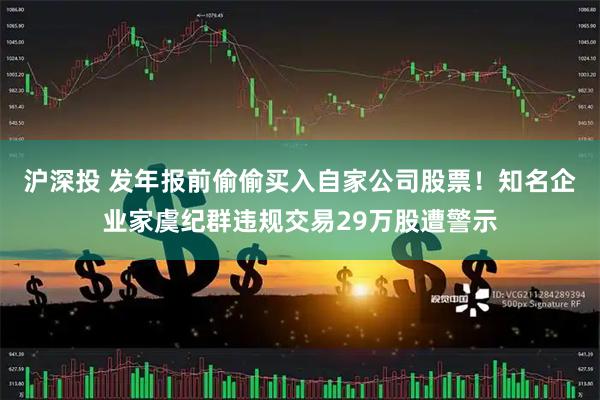 沪深投 发年报前偷偷买入自家公司股票！知名企业家虞纪群违规交易29万股遭警示